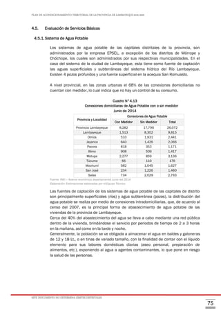PLAN DE ACONDICIONAMIENTO TERRITORIAL DE LA PROVINCIA DE LAMBAYEQUE 2016-2026
ESTE DOCUMENTO NO DETERMINA LÍMITES DISTRITALES
75
4.5. Evaluación de Servicios Básicos
4.5.1.Sistema de Agua Potable
Los sistemas de agua potable de las capitales distritales de la provincia, son
administrados por la empresa EPSEL, a excepción de los distritos de Mórrope y
Chóchope, los cuales son administrados por sus respectivas municipalidades. En el
caso del sistema de la ciudad de Lambayeque, esta tiene como fuente de captación
las aguas superficiales y subterráneas del sistema hídrico del Río Lambayeque.
Existen 4 pozos profundos y una fuente superficial en la acequia San Romualdo.
A nivel provincial, en las zonas urbanas el 68% de las conexiones domiciliarias no
cuentan con medidor, lo cual indica que no hay un control de su consumo.
Cuadro N°4.13
Conexiones domiciliaras de Agua Potable con o sin medidor
Junio de 2014
Provincia y Localidad
Conexiones de Agua Potable
Con Medidor Sin Medidor Total
Provincia Lambayeque 8,282 17,790 26,072
Lambayeque 1,513 8,302 9,815
Olmos 510 1,931 2,441
Jayanca 640 1,426 2,066
Pacora 818 353 1,171
Illimo 908 509 1,417
Motupe 2,277 859 3,136
Túcume 66 110 176
Mochumí 582 1,045 1,627
San José 234 1,226 1,460
Salas 734 2,029 2,763
Fuente: INEI – Avance económico departamental Junio del 2014
Elaboración: Estimaciones elaboradas por el Equipo Técnico
Las fuentes de captación de los sistemas de agua potable de las capitales de distrito
son principalmente superficiales (ríos) y agua subterránea (pozos), la distribución del
agua potable se realiza por medio de conexiones intradomiciliarias, que, de acuerdo al
censo del 2007, es la principal forma de abastecimiento de agua potable de las
viviendas de la provincia de Lambayeque.
Cerca del 40% del abastecimiento del agua se lleva a cabo mediante una red pública
dentro de la vivienda, brindándose el servicio por periodos de tiempo de 2 a 3 horas
en la mañana, así como en la tarde y noche.
Generalmente, la población se ve obligada a almacenar el agua en baldes y galoneras
de 12 y 18 Lt., o en tinas de variado tamaño, con la finalidad de contar con el líquido
elemento para sus labores domésticas diarias (aseo personal, preparación de
alimentos, etc.), exponiendo al agua a agentes contaminantes, lo que pone en riesgo
la salud de las personas.
 