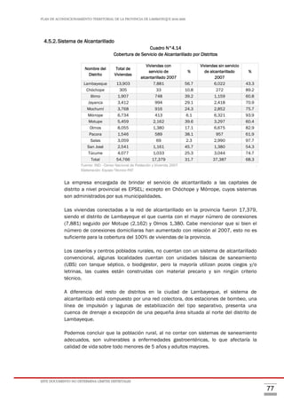 PLAN DE ACONDICIONAMIENTO TERRITORIAL DE LA PROVINCIA DE LAMBAYEQUE 2016-2026
ESTE DOCUMENTO NO DETERMINA LÍMITES DISTRITALES
77
4.5.2.Sistema de Alcantarillado
Cuadro N°4.14
Cobertura de Servicio de Alcantarillado por Distritos
Nombre del
Distrito
Total de
Viviendas
Viviendas con
servicio de
alcantarillado 2007
%
Viviendas sin servicio
de alcantarillado
2007
%
Lambayeque 13,903 7,881 56.7 6,022 43.3
Chóchope 305 33 10.8 272 89.2
Illimo 1,907 748 39.2 1,159 60.8
Jayanca 3,412 994 29.1 2,418 70.9
Mochumí 3,768 916 24.3 2,852 75.7
Mórrope 6,734 413 6.1 6,321 93.9
Motupe 5,459 2,162 39.6 3,297 60.4
Olmos 8,055 1,380 17.1 6,675 82.9
Pacora 1,546 589 38.1 957 61.9
Salas 3,059 69 2.3 2,990 97.7
San José 2,541 1,161 45.7 1,380 54.3
Túcume 4,077 1,033 25.3 3,044 74.7
Total 54,766 17,379 31.7 37,387 68.3
Fuente: INEI - Censo Nacional de Población y Vivienda 2007 .
Elaboración: Equipo Técnico PAT
La empresa encargada de brindar el servicio de alcantarillado a las capitales de
distrito a nivel provincial es EPSEL; excepto en Chóchope y Mórrope, cuyos sistemas
son administrados por sus municipalidades.
Las viviendas conectadas a la red de alcantarillado en la provincia fueron 17,379,
siendo el distrito de Lambayeque el que cuenta con el mayor número de conexiones
(7,881) seguido por Motupe (2,162) y Olmos 1,380. Cabe mencionar que si bien el
número de conexiones domiciliaras han aumentado con relación al 2007, esto no es
suficiente para la cobertura del 100% de viviendas de la provincia.
Los caseríos y centros poblados rurales, no cuentan con un sistema de alcantarillado
convencional, algunas localidades cuentan con unidades básicas de saneamiento
(UBS) con tanque séptico, o biodigestor, pero la mayoría utilizan pozos ciegos y/o
letrinas, las cuales están construidas con material precario y sin ningún criterio
técnico.
A diferencia del resto de distritos en la ciudad de Lambayeque, el sistema de
alcantarillado está compuesto por una red colectora, dos estaciones de bombeo, una
línea de impulsión y lagunas de estabilización del tipo separativo, presenta una
cuenca de drenaje a excepción de una pequeña área situada al norte del distrito de
Lambayeque.
Podemos concluir que la población rural, al no contar con sistemas de saneamiento
adecuados, son vulnerables a enfermedades gastroentéricas, lo que afectaría la
calidad de vida sobre todo menores de 5 años y adultos mayores.
 