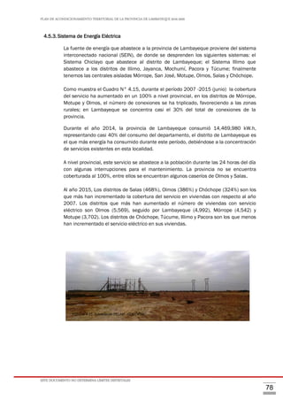 PLAN DE ACONDICIONAMIENTO TERRITORIAL DE LA PROVINCIA DE LAMBAYEQUE 2016-2026
ESTE DOCUMENTO NO DETERMINA LÍMITES DISTRITALES
78
4.5.3.Sistema de Energía Eléctrica
La fuente de energía que abastece a la provincia de Lambayeque proviene del sistema
interconectado nacional (SEIN), de donde se desprenden los siguientes sistemas: el
Sistema Chiclayo que abastece al distrito de Lambayeque; el Sistema Illimo que
abastece a los distritos de Illimo, Jayanca, Mochumí, Pacora y Túcume; finalmente
tenemos las centrales aisladas Mórrope, San José, Motupe, Olmos, Salas y Chóchope.
Como muestra el Cuadro N° 4.15, durante el período 2007 -2015 (junio) la cobertura
del servicio ha aumentado en un 100% a nivel provincial, en los distritos de Mórrope,
Motupe y Olmos, el número de conexiones se ha triplicado, favoreciendo a las zonas
rurales; en Lambayeque se concentra casi el 30% del total de conexiones de la
provincia.
Durante el año 2014, la provincia de Lambayeque consumió 14,469,980 kW.h,
representando casi 40% del consumo del departamento, el distrito de Lambayeque es
el que más energía ha consumido durante este período, debiéndose a la concentración
de servicios existentes en esta localidad.
A nivel provincial, este servicio se abastece a la población durante las 24 horas del día
con algunas interrupciones para el mantenimiento. La provincia no se encuentra
coberturada al 100%, entre ellos se encuentran algunos caseríos de Olmos y Salas.
Al año 2015, Los distritos de Salas (468%), Olmos (386%) y Chóchope (324%) son los
que más han incrementado la cobertura del servicio en viviendas con respecto al año
2007. Los distritos que más han aumentado el número de viviendas con servicio
eléctrico son Olmos (5,569), seguido por Lambayeque (4,992), Mórrope (4,542) y
Motupe (3,702). Los distritos de Chóchope, Túcume, Illimo y Pacora son los que menos
han incrementado el servicio eléctrico en sus viviendas.
FOTO N°4.23. Subestación FELAM - COELVISAC
 