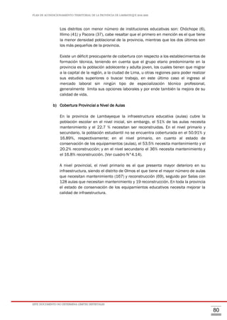 PLAN DE ACONDICIONAMIENTO TERRITORIAL DE LA PROVINCIA DE LAMBAYEQUE 2016-2026
ESTE DOCUMENTO NO DETERMINA LÍMITES DISTRITALES
80
Los distritos con menor número de instituciones educativas son: Chóchope (6),
Illimo (41) y Pacora (37), cabe resaltar que el primero en mención es el que tiene
la menor densidad poblacional de la provincia, mientras que los dos últimos son
los más pequeños de la provincia.
Existe un déficit preocupante de cobertura con respecto a los establecimientos de
formación técnica, teniendo en cuenta que el grupo etario predominante en la
provincia es la población adolecente y adulta joven, los cuales tienen que migrar
a la capital de la región, a la ciudad de Lima, u otras regiones para poder realizar
sus estudios superiores o buscar trabajo, en este último caso el ingreso al
mercado laboral sin ningún tipo de especialización técnico profesional,
generalmente limita sus opciones laborales y por ende también la mejora de su
calidad de vida.
b) Cobertura Provincial a Nivel de Aulas
En la provincia de Lambayeque la infraestructura educativa (aulas) cubre la
población escolar en el nivel inicial, sin embargo, el 51% de las aulas necesita
mantenimiento y el 22.7 % necesitan ser reconstruidas. En el nivel primario y
secundario, la población estudiantil no se encuentra coberturada en el 50.91% y
16.89%, respectivamente; en el nivel primario, en cuanto al estado de
conservación de los equipamientos (aulas), el 53.5% necesita mantenimiento y el
20.2% reconstrucción; y en el nivel secundario el 36% necesita mantenimiento y
el 16.8% reconstrucción. (Ver cuadro N°4.14).
A nivel provincial, el nivel primario es el que presenta mayor deterioro en su
infraestructura, siendo el distrito de Olmos el que tiene el mayor número de aulas
que necesitan mantenimiento (167) y reconstrucción (69), seguido por Salas con
128 aulas que necesitan mantenimiento y 19 reconstrucción. En toda la provincia
el estado de conservación de los equipamientos educativos necesita mejorar la
calidad de infraestructura.
 