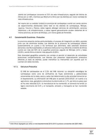PLAN DE ACONDICIONAMIENTO TERRITORIAL DE LA PROVINCIA DE LAMBAYEQUE 2016-2026
ESTE DOCUMENTO NO DETERMINA LÍMITES DISTRITALES
87
distrito de Lambayeque concentra el 31% de esta infraestructura, seguido del distrito de
Olmos con un 18%, mientras que Mochumí e Illimo son los distritos con menor cantidad de
esta infraestructura.
Así mismo por su carácter turístico la provincia de Lambayeque cuenta con varios centros
de esparcimientos distribuidos sobre todo en los distritos de Lambayeque, Motupe,
Jayanca, Túcume y Pacora, estos lugares albergan servicios de alimentación, servicios
deportivos y de entretenimiento, a estos lugares generalmente acuden visitantes de la
misma provincia, así como de Chiclayo, y en menor grado de Ferreñafe.
4.7. Caracterización Económica - Productiva
La provincia presenta ciertas particularidades, el proceso de integración es débil y persiste
junto con las dinámicas locales. Los distritos de la provincia de Lambayeque difieren
sustancialmente en cuanto a los territorios que administra, esta extensión territorial
demanda a las Municipalidades un esfuerzo institucional muy diferente; el distrito de Olmos
cuenta con más del 50% de la superficie provincial, seguido de Mórrope (11%) y Salas
(10.6%), siendo Illimo el distrito más pequeño (0.26%).
Esta diversidad geográfica presenta una ventaja al permitir el desarrollo de actividades
productivas complementarias. Los distritos que presentan especialización productiva
diferente al resto de distritos, puede intensificar su intercambio con aquellos que no
cuentan con estos recursos.
4.7.1. Estructura Productiva
El VAB de Lambayeque es el 2.3% del VAB nacional. La ubicación estratégica de
Lambayeque como zona de confluencia de flujos económicos y poblacionales
provenientes de la costa, sierra y selva han determinado la alta actividad comercial en
el departamento. La información del VAB para el período 2010-20135, en cuanto a la
agricultura, caza, ganadería y silvicultura ha disminuido en 1.7%, así como la pesca que
se ha visto reducida 0.2%, la manufactura se ha mantenido, el comercio ha tenido un
ligero crecimiento de 0.3% y el transporte, almacén y mensajería se han mantenido
estable.
5
Valor Bruto Agregado por años a nivel departamental 2010-2013 a precios constantes del 2007-INEI,
 