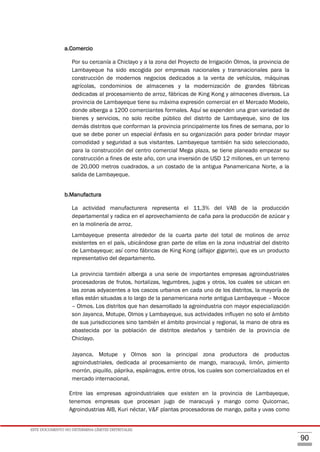ESTE DOCUMENTO NO DETERMINA LÍMITES DISTRITALES.
90
a.Comercio
Por su cercanía a Chiclayo y a la zona del Proyecto de Irrigación Olmos, la provincia de
Lambayeque ha sido escogida por empresas nacionales y transnacionales para la
construcción de modernos negocios dedicados a la venta de vehículos, máquinas
agrícolas, condominios de almacenes y la modernización de grandes fábricas
dedicadas al procesamiento de arroz, fábricas de King Kong y almacenes diversos. La
provincia de Lambayeque tiene su máxima expresión comercial en el Mercado Modelo,
donde alberga a 1200 comerciantes formales. Aquí se expenden una gran variedad de
bienes y servicios, no solo recibe público del distrito de Lambayeque, sino de los
demás distritos que conforman la provincia principalmente los fines de semana, por lo
que se debe poner un especial énfasis en su organización para poder brindar mayor
comodidad y seguridad a sus visitantes. Lambayeque también ha sido seleccionado,
para la construcción del centro comercial Mega plaza, se tiene planeado empezar su
construcción a fines de este año, con una inversión de USD 12 millones, en un terreno
de 20,000 metros cuadrados, a un costado de la antigua Panamericana Norte, a la
salida de Lambayeque.
b.Manufactura
La actividad manufacturera representa el 11,3% del VAB de la producción
departamental y radica en el aprovechamiento de caña para la producción de azúcar y
en la molinería de arroz.
Lambayeque presenta alrededor de la cuarta parte del total de molinos de arroz
existentes en el país, ubicándose gran parte de ellas en la zona industrial del distrito
de Lambayeque; así como fábricas de King Kong (alfajor gigante), que es un producto
representativo del departamento.
La provincia también alberga a una serie de importantes empresas agroindustriales
procesadoras de frutos, hortalizas, legumbres, jugos y otros, los cuales se ubican en
las zonas adyacentes a los cascos urbanos en cada uno de los distritos, la mayoría de
ellas están situadas a lo largo de la panamericana norte antigua Lambayeque – Mocce
– Olmos. Los distritos que han desarrollado la agroindustria con mayor especialización
son Jayanca, Motupe, Olmos y Lambayeque, sus actividades influyen no solo el ámbito
de sus jurisdicciones sino también el ámbito provincial y regional, la mano de obra es
abastecida por la población de distritos aledaños y también de la provincia de
Chiclayo.
Jayanca, Motupe y Olmos son la principal zona productora de productos
agroindustriales, dedicada al procesamiento de mango, maracuyá, limón, pimiento
morrón, piquillo, páprika, espárragos, entre otros, los cuales son comercializados en el
mercado internacional.
Entre las empresas agroindustriales que existen en la provincia de Lambayeque,
tenemos empresas que procesan jugo de maracuyá y mango como Quicornac,
Agroindustrias AIB, Kuri néctar, V&F plantas procesadoras de mango, palta y uvas como
 