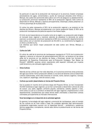 PLAN DE ACONDICIONAMIENTO TERRITORIAL DE LA PROVINCIA DE LAMBAYEQUE 2016-2026
ESTE DOCUMENTO NO DETERMINA LÍMITES DISTRITALES
96
Es particular el caso de la producción de maracuyá en la provincia. Existen empresas
procesadoras de jugos, concentrados y purés de maracuyá ubicadas entre Olmos y
Motupe, las cuales han promovido este cultivo con el fin de asegurar su abastecimiento.
La producción provincial representa el 99% de la producción regional. Este cultivo se
desarrolla en Olmos, Motupe y Jayanca principalmente, Chóchope y Salas presentan un
mínimo porcentaje de la producción.
El cultivo de palta representa el 92% de la producción regional y se produce en los
distritos de Olmos y Motupe principalmente y en menor proporción Salas. El 90% de la
producción lambayecana de palta se exporta a los Países bajos.
El limón es de trascendencia en la parte norte de la región y su producción está dirigida
al mercado local, regional y nacional, además de abastecer la demanda de aceite
esencial. La producción provincial representa el 99% de la producción departamental de
este cultivo, con un volumen de producción de 44,156 tn, su rendimiento ha llegado en
el 2013 a 23.942 tn/ha.
Los distritos que tienen mayor producción de este cultivo son: Olmos, Motupe, y
Jayanca.
- Cultivo de Café
El cultivo de café de la provincia de Lambayeque representa el 72.5% de la producción
regional, y alcanza un volumen de aproximadamente 500 ton., se produce en las zonas
altas de la provincia en los distritos de Salas y Chóchope, donde han formado la
Asociación de Pequeños Productores para la Producción Ecológica “San Mateo de
Penachí” (ASPAPE), quienes vienen exportando café especial -cultivado por mujeres
(café femenino) y es cultivado orgánicamente.
- Otros Cultivos
Además de los cultivos que han sido descritos, en la provincia tenemos otros productos
del agro que tienen menor producción debido a una serie de factores como el desarrollo
cultivos tradicionales, entre ellos tenemos el camote, loche, banano orgánico, naranja,
uva, capsicum, espárrago, caña de azúcar y soya.
- Cultivos que serán desarrollados en tierras del Proyecto Olmos
Con la puesta en marcha de la primera etapa del Proyecto Olmos, se han incorporado
43,500 hectáreas al agro regional y ya se han comenzado a desarrollar cultivos de caña
de azúcar, uva, palto, algodón, pimiento piquillo, arándanos, cebolla, páprika y maíz,
entre otros; lo cual va a contribuir al desarrollo del agro regional y exportaciones a nivel
departamental, considerando que estas tierras están orientadas a desarrollar cultivos
orientados principalmente al mercado internacional.
Nivel tecnológico en el desarrollo de la actividad agrícola
En general, la tecnología del agro regional y provincial de Lambayeque, para el manejo
de los cultivos es de nivel medio a baja, las unidades agrícolas bajo administración
empresarial organizada cuentan con la capacidad técnico – profesional y asistencia
técnica asegurada y competente, siendo esta última la predominante en las tierras del
Proyecto Olmos.
 