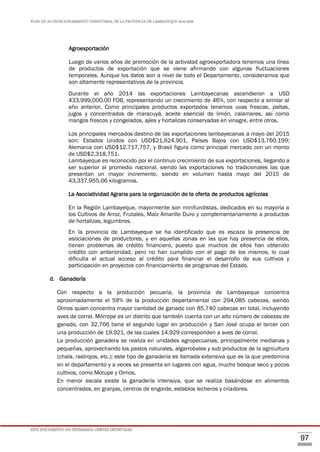 PLAN DE ACONDICIONAMIENTO TERRITORIAL DE LA PROVINCIA DE LAMBAYEQUE 2016-2026
ESTE DOCUMENTO NO DETERMINA LÍMITES DISTRITALES
97
Agroexportación
Luego de varios años de promoción de la actividad agroexportadora tenemos una línea
de productos de exportación que se viene afirmando con algunas fluctuaciones
temporales. Aunque los datos son a nivel de todo el Departamento, consideramos que
son altamente representativos de la provincia.
Durante el año 2014 las exportaciones Lambayecanas ascendieron a USD
433,999,000.00 FOB, representando un crecimiento de 46%, con respecto a similar al
año anterior. Como principales productos exportados tenemos uvas frescas, paltas,
jugos y concentrados de maracuyá, aceite esencial de limón, calamares, así como
mangos frescos y congelados, ajíes y hortalizas conservadas en vinagre, entre otros.
Los principales mercados destino de las exportaciones lambayecanas a mayo del 2015
son: Estados Unidos con USD$21,624,901, Países Bajos con USD$13,760,199;
Alemania con USD$12,717,757, y Brasil figura como principal mercado con un monto
de USD$2,318,751.
Lambayeque es reconocido por el continuo crecimiento de sus exportaciones, llegando a
ser superior al promedio nacional, siendo las exportaciones no tradicionales las que
presentan un mayor incremento, siendo en volumen hasta mayo del 2015 de
43,337,955.06 kilogramos.
La Asociatividad Agraria para la organización de la oferta de productos agrícolas
En la Región Lambayeque, mayormente son minifundistas, dedicados en su mayoría a
los Cultivos de Arroz, Frutales, Maíz Amarillo Duro y complementariamente a productos
de hortalizas, legumbres.
En la provincia de Lambayeque se ha identificado que es escaza la presencia de
asociaciones de productores, y en aquellas zonas en las que hay presencia de ellos,
tienen problemas de crédito financiero, puesto que muchos de ellos han obtenido
crédito con anterioridad, pero no han cumplido con el pago de los mismos, lo cual
dificulta el actual acceso al crédito para financiar el desarrollo de sus cultivos y
participación en proyectos con financiamiento de programas del Estado.
d. Ganadería
Con respecto a la producción pecuaria, la provincia de Lambayeque concentra
aproximadamente el 59% de la producción departamental con 294,085 cabezas, siendo
Olmos quien concentra mayor cantidad de ganado con 85,740 cabezas en total, incluyendo
aves de corral. Mórrope es un distrito que también cuenta con un alto número de cabezas de
ganado, con 32,766 tiene el segundo lugar en producción y San José ocupa el tercer con
una producción de 19,921, de las cuales 14,929 corresponden a aves de corral.
La producción ganadera se realiza en unidades agropecuarias, principalmente medianas y
pequeñas, aprovechando los pastos naturales, algarrobales y sub productos de la agricultura
(chala, rastrojos, etc.); este tipo de ganadería es llamada extensiva que es la que predomina
en el departamento y a veces se presenta en lugares con agua, mucho bosque seco y pocos
cultivos, como Motupe y Olmos.
En menor escala existe la ganadería intensiva, que se realiza basándose en alimentos
concentrados, en granjas, centros de engorde, establos lecheros y criadores.
 