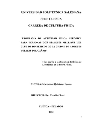 I 
 
UNIVERSIDAD POLITÉCNICA SALESIANA
SEDE CUENCA
CARRERA DE CULTURA FISICA
“PROGRAMA DE ACTIVIDAD FÍSICA AERÓBICA
PARA PERSONAS CON DIABETES MELLITUS DEL
CLUB DE DIABETICOS DE LA CIUDAD DE AZOGUES
DEL IESS DEL CAÑAR”
Tesis previa a la obtención del titulo de
Licenciada en Cultura Física.
AUTORA: María José Quinteros Sacoto
DIRECTOR: Dr. Claudio Chazi
CUENCA – ECUADOR
2012
 