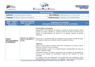 Coordinaciónde Aprendizaje Dialógico Interactivo de la UNEFM – ADI 2020
Plan de Actividades
Institución: Universidad Rafael Urdaneta Área Académica Ciencias de la C o n t a b ilid a d
Programa: Programa Formativo de Auditoria Unidad Curricular: Dictamen del Contador Público
Unidad Temática
(tema, período o
equivalente)
Nombre de Actividad
(título que tendrá en
el AVA)
Enunciado de la actividad
(descripción de las pautas para realizar la actividad)
%
Unidad I:
Informe de Auditoría
sin modificación.
PRESENTAR LAS NORMAS DE
CONDUCTA QUE RIGEN LA
MATERIA
PAUTAS PARA LA ACTIVIDAD:
Bienvenidos a esta dinámica de estudio en donde de manera práctica vamos
primero que todo a identificar y conversar sobre las Normas de Conducta que
regirán el comportamiento del alumno en la materia, durante el periodo
académico.
Para tal fin, en la primera clase se conversará con los alumnos a través del grupo
de Telegram (creado por el profesor) sobre los siguientes Tópicos.
TEMATICA:
1)Hora y día de clases: El alumno debe estar conectado en el horario y día de
clases en el que fue inscrito la materia.
2)Presencialidad en clase: La universidad Requiere presencialidad por parte del
alumno a todas las clases.
3)Entrega de Tareas: las tareas o asignaciones en casa deben ser entregados en
la hora y día indicado con anticipación; luego de ese momento no serán
calificadas.
4) Conducta ante las evaluaciones: Las evaluaciones tipo cuestionario, serán
desarrolladas de manera individual. La infracción a esta norma será penalizada
-
 