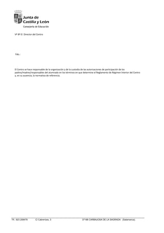 Tlf.: 923 208479 C/ Cabrerizos, 3 37188 CARBAJOSA DE LA SAGRADA (Salamanca).
Vº Bº El Director del Centro
Fdo.:
El Centro se hace responsable de la organización y de la custodia de las autorizaciones de participación de los
padres/madres/responsables del alumnado en los términos en que determine el Reglamento de Régimen Interior del Centro
y, en su ausencia, la normativa de referencia.
 