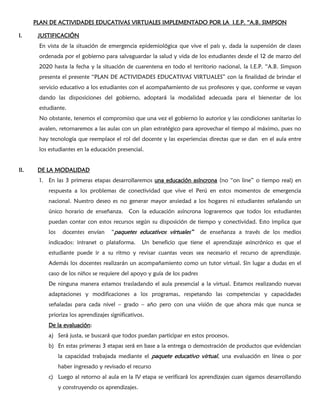 PLAN DE ACTIVIDADES EDUCATIVAS VIRTUALES IMPLEMENTADO POR LA I.E.P. “A.B. SIMPSON
I. JUSTIFICACIÓN
En vista de la situación de emergencia epidemiológica que vive el país y, dada la suspensión de clases
ordenada por el gobierno para salvaguardar la salud y vida de los estudiantes desde el 12 de marzo del
2020 hasta la fecha y la situación de cuarentena en todo el territorio nacional, la I.E.P. “A.B. Simpson
presenta el presente “PLAN DE ACTIVIDADES EDUCATIVAS VIRTUALES” con la finalidad de brindar el
servicio educativo a los estudiantes con el acompañamiento de sus profesores y que, conforme se vayan
dando las disposiciones del gobierno, adoptará la modalidad adecuada para el bienestar de los
estudiante.
No obstante, tenemos el compromiso que una vez el gobierno lo autorice y las condiciones sanitarias lo
avalen, retornaremos a las aulas con un plan estratégico para aprovechar el tiempo al máximo, pues no
hay tecnología que reemplace el rol del docente y las experiencias directas que se dan en el aula entre
los estudiantes en la educación presencial.
II. DE LA MODALIDAD
1. En las 3 primeras etapas desarrollaremos una educación asíncrona (no “on line” o tiempo real) en
respuesta a los problemas de conectividad que vive el Perú en estos momentos de emergencia
nacional. Nuestro deseo es no generar mayor ansiedad a los hogares ni estudiantes señalando un
único horario de enseñanza. Con la educación asíncrona lograremos que todos los estudiantes
puedan contar con estos recursos según su disposición de tiempo y conectividad. Esto implica que
los docentes envían “paquetes educativos virtuales” de enseñanza a través de los medios
indicados: intranet o plataforma. Un beneficio que tiene el aprendizaje asincrónico es que el
estudiante puede ir a su ritmo y revisar cuantas veces sea necesario el recurso de aprendizaje.
Además los docentes realizarán un acompañamiento como un tutor virtual. Sin lugar a dudas en el
caso de los niños se requiere del apoyo y guía de los padres
De ninguna manera estamos trasladando el aula presencial a la virtual. Estamos realizando nuevas
adaptaciones y modificaciones a los programas, respetando las competencias y capacidades
señaladas para cada nivel – grado – año pero con una visión de que ahora más que nunca se
prioriza los aprendizajes significativos.
De la evaluación:
a) Será justa, se buscará que todos puedan participar en estos procesos.
b) En estas primeras 3 etapas será en base a la entrega o demostración de productos que evidencian
la capacidad trabajada mediante el paquete educativo virtual, una evaluación en línea o por
haber ingresado y revisado el recurso
c) Luego al retorno al aula en la IV etapa se verificará los aprendizajes cuan sigamos desarrollando
y construyendo os aprendizajes.
 