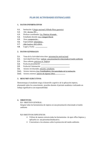 PLAN DE ACTIVIDADES EXTRACLASES
1. DATOS INFORMATIVOS
1.1.
1.2.
1.3.
1.4.
1.5.
1.6.
1.7.
1.8.

Institución: Colegio nacional (Alfredo Pérez guerrero)
Año: decimo “B”
Profesor coordinador: Lic. Patricia Alvarado
Estudiante docente: Lic. Llangari David
Área: computación
Especialidad: informática
Año Lectivo: 2013-2014
Lugar y Fecha:

2. DATOS GENERALES
2.1.
2.2.
2.3.
2.4.
2.5.
2.6.
2.6.1.
2.6.2.

Tema de la Actividad extra-clase: presentación motivacional
Actividad Extra-Clase: realizar una presentación relacionada al medio ambiente
Área cubierta: prácticas en Impress
Fecha de presentación:
Fecha de Culminación:
Actores involucrados: docente -estudiante
Actores internos: Lic. Coordinadora y las autoridades de la institución
Actores externos: autores de algunas obras

3. RESUMEN EJECUTIVO:
Demostrarque el estudiante tenga el desarrollo cognitivo de la aplicación impress,
plasmando todos los conocimiento poseídos durante el periodo académico realizando un
trabajo significativo con responsabilidad.

4. OBJETIVOS:
5.1 OBJETIVO GENERAL:
Integrar todas las herramientas de impress en una presentación relacionado al medio
ambiente

5.2 OBJETIVOS ESPECIFICOS:
 Utilizar de manera correcta todas las herramientas de open office Impress y
aplicarlos en una presentacióneducativa.
 Concientizar a los alumnos sobre la protección del medio ambiente.

 