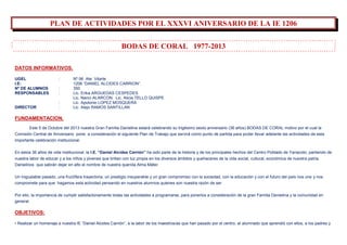 PLAN DE ACTIVIDADES POR EL XXXVI ANIVERSARIO DE LA IE 1206
BODAS DE CORAL 1977-2013
DATOS INFORMATIVOS.
UGEL : Nº 06 Ate Vitarte
I.E: 1206 “DANIEL ALCIDES CARRION”.
Nº DE ALUMNOS : 350
RESPONSABLES : Lic. Erika ARGUEDAS CESPEDES
Lic. Nanci ALARCON. Lic. Alicia TELLO QUISPE
: Lic. Apolonio LOPEZ MOSQUERA
DIRECTOR : Lic. Alejo RAMOS SANTILLAN
FUNDAMENTACION.
Este 5 de Octubre del 2013 nuestra Gran Familia Danielina estará celebrando su trigésimo sexto aniversario (36 años) BODAS DE CORAL motivo por el cual la
Comisión Central de Aniversario pone a consideración el siguiente Plan de Trabajo que servirá como punto de partida para poder llevar adelante las actividades de esta
importante celebración institucional.
En estos 36 años de vida institucional, la I.E. “Daniel Alcides Carrión” ha sido parte de la historia y de los principales hechos del Centro Poblado de Yanacoto, partiendo de
nuestra labor de educar y a los niños y jóvenes que brillan con luz propia en los diversos ámbitos y quehaceres de la vida social, cultural, económica de nuestra patria.
Danielinos que sabrán dejar en alto el nombre de nuestra querida Alma Máter.
Un inigualable pasado, una fructífera trayectoria, un prestigio insuperable y un gran compromiso con la sociedad, con la educación y con el futuro del país nos une y nos
compromete para que hagamos esta actividad pensando en nuestros alumnos quienes son nuestra razón de ser.
Por ello, la importancia de cumplir satisfactoriamente todas las actividades a programarse, para ponerlos a consideración de la gran Familia Danielina y la comunidad en
general.
OBJETIVOS:
• Realizar un homenaje a nuestra IE “Daniel Alcides Carrión”, a la labor de los maestros/as que han pasado por el centro, al alumnado que aprendió con ellos, a los padres y
 