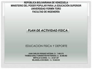 REPÚBLICA BOLIVARIANA DE VENEZUELA
MINISTERIO DEL PODER POPULAR PARA LA EDUCACIÓN SUPERIOR
                 UNIVERSIDAD FERMÍN TORO
                  FACULTAD DE INGENIERÍA




             PLAN DE ACTIVIDAD FISICA




           EDUCACION FISICA Y DEPORTE

             JUAN CARLOS VÁSQUEZ ASTZIAN, C.I. 7.400.375
          THOMAS EARLE TURKINGTON PATTERSON, C.I. 20.488.082
                   MIRYELIZ ÁLVAREZ, C.I. 24.927.397
                  MILANGELA ESCOBAR, C.I. 19.640.933
 