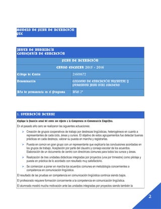 1
MODELO DE PLAN DE ACTUACIÓN PLC
JUNTA DE ANDALUCÍA
CONSEJERÍA DE EDUCACIÓN
PLAN DE ACTUACIÓN
CURSO ESCOLAR 2015 - 2016
Código de Centro 21600672
Denominación COLEGIO DE EDUCACIÓN INFANTIL Y PRIMARIA
JUAN DÍAZ HACHERO
Año de permanencia en el Programa AÑO 2º
1. SITUACIÓN ACTUAL
Explique la situación actual del centro con respecto a la Competencia en Comunicación
Lingüística.
En el pasado año cero se realizaron las siguientes actuaciones:
 Creación de grupos cooperativos de trabajo por destrezas lingüísticas, heterogéneos en cuanto a
representantes de cada ciclo, áreas y cursos. El objetivo de estos agrupamientos fue detectar buenas
prácticas en cada destreza, valorar su puesta en marcha y registrarlas.
 Puesta en común en gran grupo con un representante que explicaría las conclusiones acordadas en
los grupos de trabajo. Aceptación por parte del claustro y consejo escolar de los acuerdos.
Elaboración de un documento de centro con directrices comunes para todos los cursos y áreas.
 Realización de tres unidades didácticas integradas por proyectos (una por trimestre) como pilotaje y
puesta en práctica de lo acordado con resultado muy satisfactorio.
 Se comienzan a poner en marcha los acuerdos comunes en metodología concernientes a
competencia en comunicación lingüística.
El resultado de las pruebas en competencia en comunicación lingüística continúa siendo bajos.
El profesorado requiere formación concerniente a la competencia en comunicación lingüística.
El alumnado mostró mucha motivación ante las unidades integradas por proyectos siendo también la
 