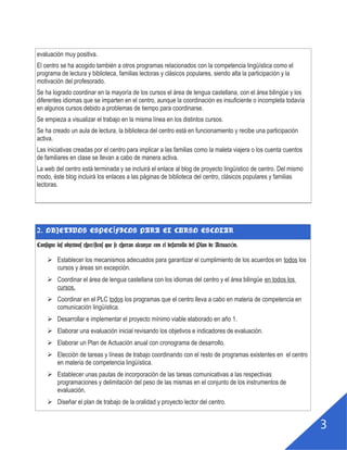 2
evaluación muy positiva.
El centro se ha acogido también a otros programas relacionados con la competencia lingüística como el
programa de lectura y biblioteca, familias lectoras y clásicos populares, siendo alta la participación y la
motivación del profesorado.
Se ha logrado coordinar en la mayoría de los cursos el área de lengua castellana, con el área bilingüe y los
diferentes idiomas que se imparten en el centro, aunque la coordinación es insuficiente o incompleta todavía
en algunos cursos debido a problemas de tiempo para coordinarse.
Se empieza a visualizar el trabajo en la misma línea en los distintos cursos.
Se ha creado un aula de lectura, la biblioteca del centro está en funcionamiento y recibe una participación
activa.
Las iniciativas creadas por el centro para implicar a las familias como la maleta viajera o los cuenta cuentos
de familiares en clase se llevan a cabo de manera activa.
La web del centro está terminada y se incluirá el enlace al blog de proyecto lingüístico de centro. Del mismo
modo, éste blog incluirá los enlaces a las páginas de biblioteca del centro, clásicos populares y familias
lectoras.
2. OBJETIVOS ESPECÍFICOS PARA EL CURSO ESCOLAR
Consigne los objetivos específicos que se esperan alcanzar con el desarrollo del Plan
de Actuación.
 Establecer los mecanismos adecuados para garantizar el cumplimiento de los acuerdos en todos los
cursos y áreas sin excepción.
 Coordinar el área de lengua castellana con los idiomas del centro y el área bilingüe en todos los
cursos.
 Coordinar en el PLC todos los programas que el centro lleva a cabo en materia de competencia en
comunicación lingüística.
 Desarrollar e implementar el proyecto mínimo viable elaborado en año 1.
 Elaborar una evaluación inicial revisando los objetivos e indicadores de evaluación.
 Elaborar un Plan de Actuación anual con cronograma de desarrollo.
 Elección de tareas y líneas de trabajo coordinando con el resto de programas existentes en el centro
en materia de competencia lingüística.
 Establecer unas pautas de incorporación de las tareas comunicativas a las respectivas
programaciones y delimitación del peso de las mismas en el conjunto de los instrumentos de
evaluación.
 