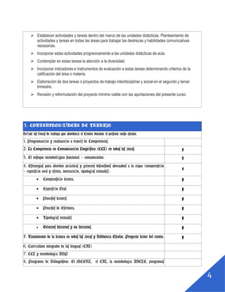 3
 Diseñar el plan de trabajo de la oralidad y proyecto lector del centro.
 Establecer actividades y tareas dentro del marco de las unidades didácticas. Planteamiento de
actividades y tareas en todas las áreas para trabajar las destrezas y habilidades comunicativas
necesarias.
 Incorporar estas actividades progresivamente a las unidades didácticas de aula.
 Contemplar en estas tareas la atención a la diversidad.
 Incorporar indicadores e instrumentos de evaluación a estas tareas determinando criterios de la
calificación del área o materia.
 Elaboración de dos tareas o proyectos de trabajo interdisciplinar y social en el segundo y tercer
trimestre.
 Revisión y reformulación del proyecto mínimo viable con las aportaciones del presente curso.
3. CONTENIDOS/LÍNEAS DE TRABAJO
Señale las líneas de trabajo que abordará el Centro durante el presente curso escolar.
1. Programación y evaluación a través de Competencias.
2. La Competencia en Comunicación Lingüística (CCL) en todas
las áreas.
x
3. El enfoque metodológico funcional – comunicativo. x
4. Estrategias para abordar prácticas y géneros discursivos
adecuados a la etapa (comprensión – expresión oral y escrita,
interacción, tipologías textuales).
x
 Comprensión lectora. x
 Expresión Oral. x
 Procesos lectores. x
 Procesos de Escritura. x
 Tipologías textuales. x
 Géneros literarios y no literarios. x
5. Tratamiento de la lectura en todas las áreas y Biblioteca x
 