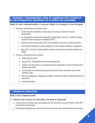 8
6. TÉCNICAS E INSTRUMENTOS PARA LA COMUNICACIÓN Y DIFUSIÓN DE LAS ACTUACIONES
PREVISTAS EN EL MARCO DEL PROGRAMA
Indique las técnicas e instrumentos previstos en el centro para la difusión de
las actuaciones en el marco del programa.
 Técnicas e instrumentos para la comunicación:
Correo corporativo de Séneca a través del cual nos llega al móvil las reuniones
programadas.
La coordinadora recuerda a los participantes fechas límite, reuniones, o subida de tareas a
través del e-mail o del grupo de whatsApp de PLC.
Inclusión de las reuniones para el PLC en el calendario de reuniones anuales del Centro.
Intercambio de materiales y trabajo colaborativo online a través de dropbox o google drive.
Blog del PLC dónde los usuarios podrán encontrar documentos de interés y directrices de
trabajo.
 Técnicas e instrumentos para la difusión:
Página web del centro.
Blog del PLC. Proyectolinguistico.hachero.blogspot.com
Enlaces en el blog del PLC a los blogs del resto de programas así como al Facebook de la
biblioteca del centro.
Comunicados a la comunidad educativa para informar de las actividades que se están
llevando a cabo.
Uso de los delegados y delegadas de madres o padres para difundir o pedir participación en
las tutorías.
Consejos Escolares.
7. FORMACIÓN ESPECÍFICA
Detalle, al menos, los siguientes apartados:
7.1. Formación previa en relación con la CCL llevada a cabo durante los últimos
cursos.
Cursos online de formación para coordinadores del PLC durante los cursos 2013-2014 y 2014-2015
por parte de la coordinadora.
Profesorado representante de cada ciclo cursó el curso online: leer y escribir desde todas las áreas
 