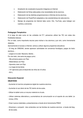 • Ampliación de vocabulario buscando imágenes en Internet.
• Elaboración de fichas adecuadas a las necesidades de los alumnos.
• Elaboración de las distintas programaciones e informes de los alumnos.
• Elaboración de PowerPoint adaptados a las características de cada alumno.
• Manejo de programas de Internet tales como: Clic, YouTube, para trabajar con
cuentos y canciones.
Pedagogía Terapéutica
A lo largo de este curso en las unidades de P.T. pensamos utilizar las TIC con estas dos
finalidades básicas:
Por un lado, como importante recurso para motivar a los alumnos y por otro, como herramienta
didáctica.
Aprovechando el acceso a Internet, vamos a utilizar algunos programas educativos:
- El blog de CREENA, donde aparecen actividades de conciencia fonológica, juegos de lecto-
escritura…
- Juegos en la web: Myscene, Barbie…
Por otro lado, otra serie de juegos como:
- Mis primeros pasos con Pipo
- Matemáticas con Pipo
- Aprende a leer con Pipo
- La magia de las letras
- 101 ejercicios para el desarrollo de niños de 3-5 años
- M.I.L.
Educación Especial
OBJETIVOS:
- Aumentar el nivel de competencia digital de nuestros alumnos.
- Aumentar el uso diario de las TIC dentro de las aulas.
- Utilizar la tablet como un recurso material en el aula.
- Utilizar sistemas alternativos y aumentativos de comunicación en el soporte de una tablet. (e-
mintza, CPA)
- Crear nuevos materiales y presentaciones a través de la herramienta PREZI
- Dinamizar y compartir más contenidos con las familias de nuestros alumnos a través del blog
de las aulas.
 