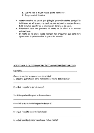 6. Cuál ha sido el mejor regalo que te han hecho
7. Grupo musical favorito
• Posteriormente se juntan por parejas, prioritariamente parejas no
habituales en el grupo y se realizan una entrevista mutua durante
5/10 minutos, a partir de la información de la hoja de papel.
• Finalmente cada uno presenta al resto de la clase a la persona
entrevistada.
• El resto de la clase puede realizar las preguntas que considere
oportunas a la persona sobre la que se ha hablado.
ACTIVIDAD 2: AUTOCONOCIMIENTO/CONOCIMIENTO MUTUO
NOMBRE:______________________________________________
Contesta a estas preguntas con sinceridad:
1.- ¿Qué te gusta hacer en tu tiempo libre? Anota dos aficiones:
2.- ¿Qué te gustaría ser de mayor?
3.- Sitios preferidos para ir de vacaciones
4.- ¿Cuál es tu actividad deportiva favorita?
5.- ¿Qué te gusta hacer los domingos?
6.- ¿Cuál ha sido el mejor regalo que te han hecho?
 