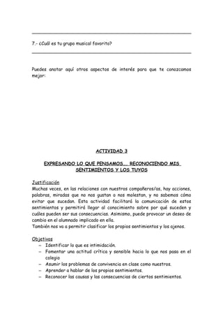 7.- ¿Cuál es tu grupo musical favorito?
Puedes anotar aquí otros aspectos de interés para que te conozcamos
mejor:
ACTIVIDAD 3
EXPRESANDO LO QUE PENSAMOS…. RECONOCIENDO MIS
SENTIMIENTOS Y LOS TUYOS
Justificación
Muchas veces, en las relaciones con nuestros compañeros/as, hay acciones,
palabras, miradas que no nos gustan o nos molestan, y no sabemos cómo
evitar que sucedan. Esta actividad facilitará la comunicación de estos
sentimientos y permitirá llegar al conocimiento sobre por qué suceden y
cuáles pueden ser sus consecuencias. Asimismo, puede provocar un deseo de
cambio en el alumnado implicado en ella.
También nos va a permitir clasificar los propios sentimientos y los ajenos.
Objetivos
– Identificar lo que es intimidación.
– Fomentar una actitud crítica y sensible hacia lo que nos pasa en el
colegio
– Asumir los problemas de convivencia en clase como nuestros.
– Aprender a hablar de los propios sentimientos.
– Reconocer las causas y las consecuencias de ciertos sentimientos.
 
