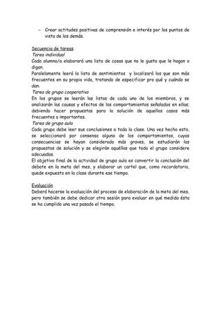 – Crear actitudes positivas de comprensión e interés por los puntos de
vista de los demás.
Secuencia de tareas
Tarea individual
Cada alumno/a elaborará una lista de cosas que no le gusta que le hagan o
digan.
Paralelamente leerá la lista de sentimientos y localizará los que son más
frecuentes en su propia vida, tratando de especificar pro qué y cuándo se
dan.
Tarea de grupo cooperativo
En los grupos se leerán las listas de cada uno de los miembros, y se
analizarán las causas y efectos de los comportamientos señalados en ellas;
debiendo hacer propuestas para la solución de aquellos casos más
frecuentes o importantes.
Tarea de grupo aula
Cada grupo debe leer sus conclusiones a toda la clase. Una vez hecho esto,
se seleccionará por consenso alguno de los comportamientos, cuyas
consecuencias se hayan considerado más graves, se estudiarán las
propuestas de solución y se elegirán aquéllas que todo el grupo considere
adecuadas.
El objetivo final de la actividad de grupo aula es convertir la conclusión del
debate en la meta del mes, y elaborar un cartel que, como recordatorio,
quede expuesto en la clase durante ese tiempo.
Evaluación
Deberá hacerse la evaluación del proceso de elaboración de la meta del mes,
pero también se debe dedicar otra sesión para evaluar en qué medida ésta
se ha cumplido una vez pasado el tiempo.
 