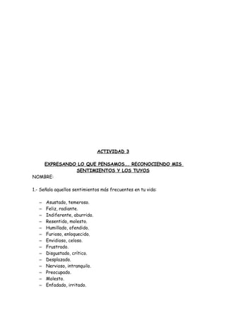 ACTIVIDAD 3
EXPRESANDO LO QUE PENSAMOS…. RECONOCIENDO MIS
SENTIMIENTOS Y LOS TUYOS
NOMBRE:
1.- Señala aquellos sentimientos más frecuentes en tu vida:
– Asustado, temeroso.
– Feliz, radiante.
– Indiferente, aburrido.
– Resentido, molesto.
– Humillado, ofendido.
– Furioso, enloquecido.
– Envidioso, celoso.
– Frustrado.
– Disgustado, crítico.
– Desplazado.
– Nervioso, intranquilo.
– Preocupado.
– Molesto.
– Enfadado, irritado.
 