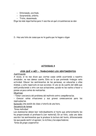– Interesado, excitado.
– Sorprendido, atónito.
– Triste, desanimado.
Elige los más importantes para ti escribe en qué circunstancias se dan:
2.- Haz una lista de cosas que no te gusta que te hagan o digan
.
ACTIVIDAD 4
¿POR QUÉ A MÍ?.- TRABAJANDO LOS SENTIMIENTOS
Justificación
A veces, si no nos dicen que ciertas cosas están ocurriendo a nuestro
alrededor, no nos damos cuenta. Esto es lo que pretende trabajar esta
actividad. Educar los sentimientos de las personas, es educarlas a ellas
mismas, y esto repercute en sus acciones. Si uno se da cuenta del daño que
está produciendo a otro con sus actuaciones, quizás no las vuelva a hacer o
piense un poco antes de realizarlas.
Objetivos
– Tomar conciencia del problema del maltrato entre compañeros/as.
– Conocer estas situaciones y sus graves consecuencias para los
implicados/as.
Duración: Una sesión de clase o tutoría de una hora.
Secuencia de tareas
Tarea individual
Los alumnos/as deben leer individualmente el texto que anteriormente les
ha proporcionado el profesor/a (ver material). En un folio, cada uno debe
escribir los sentimientos que le produce la lectura del texto, diferenciando
los que puede sentir el agresor, la víctima y los espectadores.
Tarea de grupo cooperativo
 