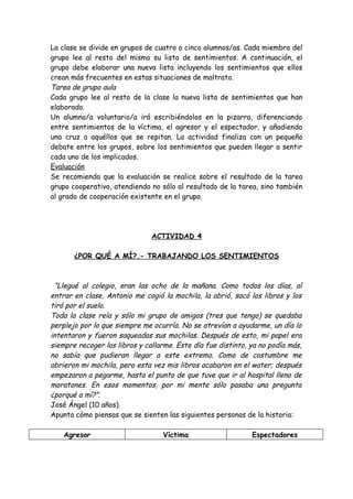 La clase se divide en grupos de cuatro o cinco alumnos/as. Cada miembro del
grupo lee al resto del mismo su lista de sentimientos. A continuación, el
grupo debe elaborar una nueva lista incluyendo los sentimientos que ellos
crean más frecuentes en estas situaciones de maltrato.
Tarea de grupo aula
Cada grupo lee al resto de la clase la nueva lista de sentimientos que han
elaborado.
Un alumno/a voluntario/a irá escribiéndolos en la pizarra, diferenciando
entre sentimientos de la víctima, el agresor y el espectador, y añadiendo
una cruz a aquéllos que se repitan. La actividad finaliza con un pequeño
debate entre los grupos, sobre los sentimientos que pueden llegar a sentir
cada uno de los implicados.
Evaluación
Se recomienda que la evaluación se realice sobre el resultado de la tarea
grupo cooperativo, atendiendo no sólo al resultado de la tarea, sino también
al grado de cooperación existente en el grupo.
ACTIVIDAD 4
¿POR QUÉ A MÍ?.- TRABAJANDO LOS SENTIMIENTOS
“Llegué al colegio, eran las ocho de la mañana. Como todos los días, al
entrar en clase, Antonio me cogió la mochila, la abrió, sacó los libros y los
tiró por el suelo.
Toda la clase reía y sólo mi grupo de amigos (tres que tengo) se quedaba
perplejo por lo que siempre me ocurría. No se atrevían a ayudarme, un día lo
intentaron y fueron saqueadas sus mochilas. Después de esto, mi papel era
siempre recoger los libros y callarme. Este día fue distinto, ya no podía más,
no sabía que pudieran llegar a este extremo. Como de costumbre me
abrieron mi mochila, pero esta vez mis libros acabaron en el water; después
empezaron a pegarme, hasta el punto de que tuve que ir al hospital lleno de
moratones. En esos momentos, por mi mente sólo pasaba una pregunta
¿porqué a mí?”.
José Ángel (10 años).
Apunta cómo piensas que se sienten las siguientes personas de la historia:
Agresor Víctima Espectadores
 