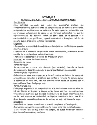 ACTIVIDAD 5
EL OCASO DE ALBA.- SINTIÉNDONOS RESPONSABLES
Justificación
Esta actividad pretende que todos los alumnos/as analicen sus
comportamientos y actitudes ante los compañeros/as en distintas situaciones,
incluyendo los posibles casos de maltrato. En este supuesto, se hará hincapié
en promover actuaciones de apoyo a las víctimas potenciales, ya que los
espectadores/as del maltrato tienen un serio papel en la solución o la
continuidad de estos problemas, y pueden contribuir a la ruptura del vínculo
nefasto que se crea entre víctimas y agresores.
Objetivos
– Desarrollar la capacidad de análisis ante los distintos conflictos que puedan
surgir en el aula.
– Concienciar al alumnado de que todos somos responsables, en mayor o menor
medida, de la existencia de estas situaciones.
– Fomentar la cooperación a través del trabajo en grupo.
Duración:Una sesión de clase o tutoría.
Secuencia de tareas
Tarea individual
Se repartirá un texto a cada alumno/a (ver material). Después de leerlo
detenidamente, deberán responder a unas preguntas (ver sugerencias).
Tarea de grupo cooperativo
Cada miembro leerá sus respuestas y deberá realizar un listado de pautas de
actuación para remediar el problema que plantea la historia. No servirá sumar
la aportación de cada uno, sino que deberán estar todos de acuerdo con la
aportación que llevarán al grupo aula.
Tarea de grupo aula
Cada grupo expondrá a los compañeros/as sus aportaciones y uno de ellos las
irá escribiendo en la pizarra. Cuando estén todas escritas, se realizará una
votación para averiguar qué medidas son mejores o de mayor importancia. Con
las diez más votadas, se realizará el Decálogo de Convivencia de la clase. Éste
deberá quedar expuesto en la pared durante un periodo relativamente largo.
Evaluación
Después de un tiempo, se analizará si se está cumpliendo el Decálogo de
Convivencia, para ver la repercusión que ha tenido en la vida social del grupo.
Si se observa que es muy difícil de cumplir, se puede modificar poniendo
objetivos más concretos y realistas.
18
 