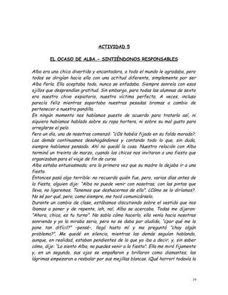 ACTIVIDAD 5
EL OCASO DE ALBA.- SINTIÉNDONOS RESPONSABLES
Alba era una chica divertida y encantadora, a todo el mundo le agradaba, pero
todos se dirigían hacia ella con una actitud diferente, simplemente por ser
Alba Perla. Ella aceptaba todo, nunca se enfadaba. Siempre sonreía con esos
ojillos que desprendían gratitud. Sin embargo, para todas las alumnas de sexto
era nuestro chivo expiatorio, nuestra víctima perfecta. A veces, incluso
parecía feliz mientras soportaba nuestras pesadas bromas a cambio de
pertenecer a nuestra pandilla.
En ningún momento nos habíamos puesto de acuerdo para tratarla así, ni
siquiera habíamos hablado sobre su ropa hortera, ni sobre su mal gusto para
arreglarse el pelo.
Pero un día, una de nosotras comenzó: “¿Os habéis fijado en su falda morada?.
Las demás continuamos desahogándonos y contando todo lo que, sin duda,
siempre habíamos pensado. Ahí no quedó la cosa. Nuestra relación con Alba
terminó un treinta de marzo, cuando los chicos nos invitaron a una fiesta que
organizaban para el viaje de fin de curso.
Alba estaba entusiasmada; era la primera vez que su madre la dejaba ir a una
fiesta.
Entonces pasó algo terrible: no recuerdo quién fue, pero, varios días antes de
la fiesta, alguien dijo: “Alba no puede venir con nosotras; con las pintas que
lleva, no ligaremos. Tenemos que deshacernos de ella”. ¿Cómo se lo diríamos?.
No sé por qué, pero, como siempre, me tocó comunicárselo.
Durante un cambio de clase, estábamos discutiendo sobre el vestido que nos
íbamos a poner y de repente, ¡oh, no!, Alba se acercaba. Todas me dijeron:
“Ahora, chica, es tu turno”. No sabía cómo hacerlo, ella venía hacia nosotras
sonriendo y yo la miraba seria, pero no se daba por aludida, “¿por qué me lo
pone tan difícil?” –pensé–, llegó hasta mí y me preguntó “¿hay algún
problema?”. Me quedé en silencio, mientras las demás seguían hablando,
aunque, en realidad, estaban pendientes de lo que yo iba a decir, y, sin saber
cómo, dije: “Lo siento Alba, no puedes venir a la fiesta”. Ella me miró fijamente
y, en un segundo, sus ojos se empañaron y brillaron como diamantes; las
lágrimas empezaron a resbalar por sus mejillas blancas. ¡Qué horror! todavía la
19
 