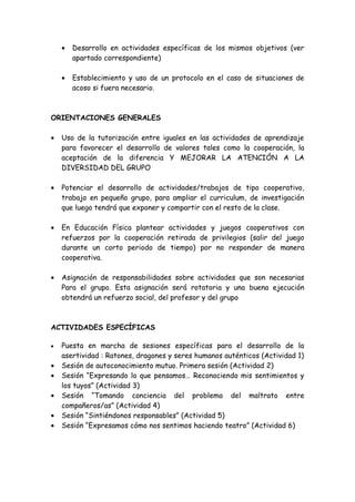 • Desarrollo en actividades específicas de los mismos objetivos (ver
apartado correspondiente)
• Establecimiento y uso de un protocolo en el caso de situaciones de
acoso si fuera necesario.
ORIENTACIONES GENERALES
• Uso de la tutorización entre iguales en las actividades de aprendizaje
para favorecer el desarrollo de valores tales como la cooperación, la
aceptación de la diferencia Y MEJORAR LA ATENCIÓN A LA
DIVERSIDAD DEL GRUPO
• Potenciar el desarrollo de actividades/trabajos de tipo cooperativo,
trabajo en pequeño grupo, para ampliar el curriculum, de investigación
que luego tendrá que exponer y compartir con el resto de la clase.
• En Educación Física plantear actividades y juegos cooperativos con
refuerzos por la cooperación retirada de privilegios (salir del juego
durante un corto periodo de tiempo) por no responder de manera
cooperativa.
• Asignación de responsabilidades sobre actividades que son necesarias
Para el grupo. Esta asignación será rotatoria y una buena ejecución
obtendrá un refuerzo social, del profesor y del grupo
ACTIVIDADES ESPECÍFICAS
• Puesta en marcha de sesiones específicas para el desarrollo de la
asertividad : Ratones, dragones y seres humanos auténticos (Actividad 1)
• Sesión de autoconocimiento mutuo. Primera sesión (Actividad 2)
• Sesión “Expresando lo que pensamos… Reconociendo mis sentimientos y
los tuyos” (Actividad 3)
• Sesión “Tomando conciencia del problema del maltrato entre
compañeros/as” (Actividad 4)
• Sesión “Sintiéndonos responsables” (Actividad 5)
• Sesión “Expresamos cómo nos sentimos haciendo teatro” (Actividad 6)
 