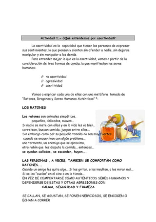 Actividad 1.- ¿Qué entendemos por asertividad?
La asertividad es la capacidad que tienen las personas de expresar
sus sentimientos, lo que piensan y sienten sin ofender a nadie, sin dejarse
manipular y sin manipular a los demás.
Para entender mejor lo que es la asertividad, vamos a partir de la
consideración de tres formas de conducta que manifiestan los seres
humanos:
 no asertividad
 agresividad
 asertividad
Vamos a explicar cada una de ellas con una metáfora tomada de
“Ratones, Dragones y Seres Humanos Auténticos” *:
LOS RATONES
Los ratones son animales simpáticos,
pequeños, delicados, suaves...
Si nadie se mete con ellos y en la vida les va bien..
corretean, buscan comida, juegan entre ellos...
Sin embargo como por su pequeño tamaño no son muy fuertes
cuando se encuentran con algún problema...
una tormenta, un enemigo que se aproxima,
otro ratón que les disputa la comida... entonces...
se quedan callados, se esconden, huyen...
LAS PERSONAS , A VECES, TAMBIEN SE COMPORTAN COMO
RATONES...
Cuando un amigo les quita algo... Si les gritan, o los insultan, o los miran mal...
Si se les “cuelan” en el cine o en la tienda...
EN VEZ DE COMPORTARSE COMO AUTENTICOS SERES HUMANOS Y
DEFENDERSE DE ESTAS Y OTRAS AGRESIONES CON
CALMA, SEGURIDAD Y FIRMEZA
SE CALLAN, SE ASUSTAN, SE PONEN NERVIOSOS, SE ENCOGEN O
ECHAN A CORRER
 