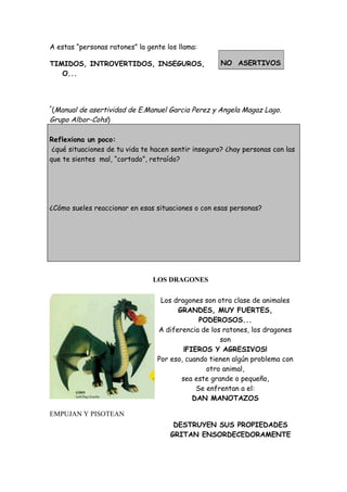A estas “personas ratones” la gente los llama:
TIMIDOS, INTROVERTIDOS, INSEGUROS,
O...
*
(Manual de asertividad de E.Manuel Garcia Perez y Angela Magaz Lago.
Grupo Albor-Cohs)
Reflexiona un poco:
¿qué situaciones de tu vida te hacen sentir inseguro? ¿hay personas con las
que te sientes mal, “cortado”, retraído?
¿Cómo sueles reaccionar en esas situaciones o con esas personas?
LOS DRAGONES
Los dragones son otra clase de animales
GRANDES, MUY FUERTES,
PODEROSOS...
A diferencia de los ratones, los dragones
son
¡FIEROS Y AGRESIVOS!
Por eso, cuando tienen algún problema con
otro animal,
sea este grande o pequeño,
Se enfrentan a el:
DAN MANOTAZOS
EMPUJAN Y PISOTEAN
DESTRUYEN SUS PROPIEDADES
GRITAN ENSORDECEDORAMENTE
NO ASERTIVOS
 