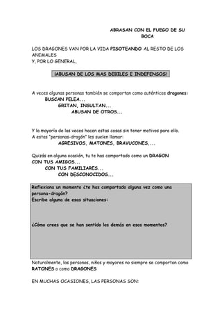 ABRASAN CON EL FUEGO DE SU
BOCA
LOS DRAGONES VAN POR LA VIDA PISOTEANDO AL RESTO DE LOS
ANIMALES
Y, POR LO GENERAL,
¡ABUSAN DE LOS MAS DEBILES E INDEFENSOS!
A veces algunas personas también se comportan como auténticos dragones:
BUSCAN PELEA...
GRITAN, INSULTAN...
ABUSAN DE OTROS...
Y la mayoría de las veces hacen estas cosas sin tener motivos para ello.
A estas “personas-dragón” les suelen llamar:
AGRESIVOS, MATONES, BRAVUCONES,...
Quizás en alguna ocasión, tu te has comportado como un DRAGON
CON TUS AMIGOS...
CON TUS FAMILIARES...
CON DESCONOCIDOS...
Reflexiona un momento ¿te has comportado alguna vez como una
persona-dragón?
Escribe alguna de esas situaciones:
¿Cómo crees que se han sentido los demás en esos momentos?
Naturalmente, las personas, niños y mayores no siempre se comportan como
RATONES o como DRAGONES
EN MUCHAS OCASIONES, LAS PERSONAS SON:
 