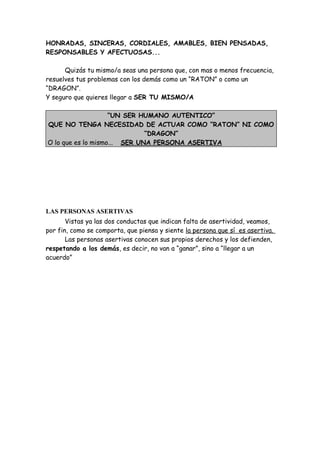 HONRADAS, SINCERAS, CORDIALES, AMABLES, BIEN PENSADAS,
RESPONSABLES Y AFECTUOSAS...
Quizás tu mismo/a seas una persona que, con mas o menos frecuencia,
resuelves tus problemas con los demás como un “RATON” o como un
“DRAGON”.
Y seguro que quieres llegar a SER TU MISMO/A
“UN SER HUMANO AUTENTICO”
QUE NO TENGA NECESIDAD DE ACTUAR COMO “RATON” NI COMO
“DRAGON”
O lo que es lo mismo... SER UNA PERSONA ASERTIVA
LAS PERSONAS ASERTIVAS
Vistas ya las dos conductas que indican falta de asertividad, veamos,
por fin, como se comporta, que piensa y siente la persona que sí es asertiva.
Las personas asertivas conocen sus propios derechos y los defienden,
respetando a los demás, es decir, no van a “ganar”, sino a “llegar a un
acuerdo”
 