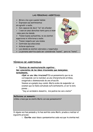 LAS PERSONAS ASERTIVAS:
 Miran a los ojos cuando hablan
 Expresan sus sentimientos
sin agredir a nadie.
 Son capaces de decir “no” sin ofender.
 Creen en unos derechos tanto para si mismos
como para los demás.
 Tienen buena autoestima, no se sienten
superiores ni inferiores a nadie.
 Tienen respeto por uno mismo
 Controlan sus emociones
 Aclaran equívocos
 Los demás se sienten valorados y respetados
 La persona asertiva suele ser considerada “buena”, pero no “tonta”.
TÉCNICAS DE ASERTIVIDAD
 Técnicas de reestructuración cognitiva:
Ser conscientes de las ideas irracionales que manejamos
normalmente.
¿Qué es una idea irracional? Es un pensamiento que no se
corresponde con la realidad, es una interpretación errónea,
exagerada o desmesurada de una situación.
Veamos un ejemplo muy común: María acaba de suspender un
examen que no había estudiado suficientemente, al ver la nota
piensa ...
“Soy un verdadero desastre, mis padres me van a matar”
Reflexiona un momento:
¿Cómo crees que se siente María con ese pensamiento?
Si alguna vez has pensado y te has sentido como María prueba a realizar el
siguiente proceso:
1. Escribe esas ideas o pensamientos cada vez que te sientas mal.
 