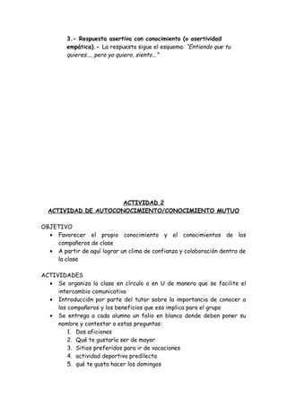 3.- Respuesta asertiva con conocimiento (o asertividad
empática).- La respuesta sigue el esquema: “Entiendo que tu
quieres..., pero yo quiero, siento...”
ACTIVIDAD 2
ACTIVIDAD DE AUTOCONOCIMIENTO/CONOCIMIENTO MUTUO
OBJETIVO
• Favorecer el propio conocimiento y el conocimientos de los
compañeros de clase
• A partir de aquí lograr un clima de confianza y colaboración dentro de
la clase
ACTIVIDADES
• Se organiza la clase en círculo o en U de manera que se facilite el
intercambio comunicativo
• Introducción por parte del tutor sobre la importancia de conocer a
los compañeros y los beneficios que eso implica para el grupo
• Se entrega a cada alumno un folio en blanco donde deben poner su
nombre y contestar a estas preguntas:
1. Dos aficiones
2. Qué te gustaría ser de mayor
3. Sitios preferidos para ir de vacaciones
4. actividad deportiva predilecta
5. qué te gusta hacer los domingos
 