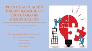 PLAN DE ACTUACIÓN
PSICOPEDAGÓGICA Y
PROTOCOLO DE
COMUNICACIÓN
PEC 2: Estrategias y recursos para la práctica
educativa
MIEMBROS DEL EQUIPO (COMUNIDAD
AUTÓNOMA DE ARAGÓN)
Adriana Carpio
Gemma Albaladejo
María Muñoz
 