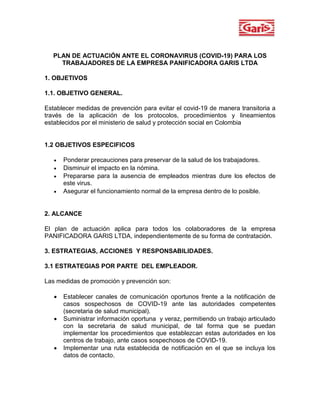 PLAN DE ACTUACIÓN ANTE EL CORONAVIRUS (COVID-19) PARA LOS
TRABAJADORES DE LA EMPRESA PANIFICADORA GARIS LTDA
1. OBJETIVOS
1.1. OBJETIVO GENERAL.
Establecer medidas de prevención para evitar el covid-19 de manera transitoria a
través de la aplicación de los protocolos, procedimientos y lineamientos
establecidos por el ministerio de salud y protección social en Colombia
1.2 OBJETIVOS ESPECIFICOS
 Ponderar precauciones para preservar de la salud de los trabajadores.
 Disminuir el impacto en la nómina.
 Prepararse para la ausencia de empleados mientras dure los efectos de
este virus.
 Asegurar el funcionamiento normal de la empresa dentro de lo posible.
2. ALCANCE
El plan de actuación aplica para todos los colaboradores de la empresa
PANIFICADORA GARIS LTDA, independientemente de su forma de contratación.
3. ESTRATEGIAS, ACCIONES Y RESPONSABILIDADES.
3.1 ESTRATEGIAS POR PARTE DEL EMPLEADOR.
Las medidas de promoción y prevención son:
 Establecer canales de comunicación oportunos frente a la notificación de
casos sospechosos de COVID-19 ante las autoridades competentes
(secretaria de salud municipal).
 Suministrar información oportuna y veraz, permitiendo un trabajo articulado
con la secretaria de salud municipal, de tal forma que se puedan
implementar los procedimientos que establezcan estas autoridades en los
centros de trabajo, ante casos sospechosos de COVID-19.
 Implementar una ruta establecida de notificación en el que se incluya los
datos de contacto.
 