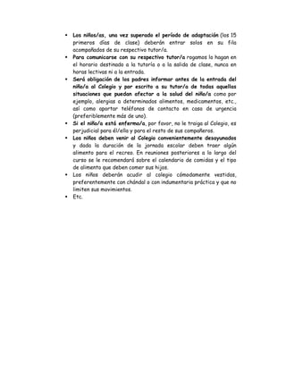 Los niños/as, una vez superado el período de adaptación (los 15
primeros días de clase) deberán entrar solos en su fila
acompañados de su respectivo tutor/a.
Para comunicarse con su respectivo tutor/a rogamos lo hagan en
el horario destinado a la tutoría o a la salida de clase, nunca en
horas lectivas ni a la entrada.
Será obligación de los padres informar antes de la entrada del
niño/a al Colegio y por escrito a su tutor/a de todas aquellas
situaciones que puedan afectar a la salud del niño/a como por
ejemplo, alergias a determinados alimentos, medicamentos, etc.,
así como aportar teléfonos de contacto en caso de urgencia
(preferiblemente más de uno).
Si el niño/a está enfermo/a, por favor, no le traiga al Colegio, es
perjudicial para él/ella y para el resto de sus compañeros.
Los niños deben venir al Colegio convenientemente desayunados
y dada la duración de la jornada escolar deben traer algún
alimento para el recreo. En reuniones posteriores a lo largo del
curso se le recomendará sobre el calendario de comidas y el tipo
de alimento que deben comer sus hijos.
Los niños deberán acudir al colegio cómodamente vestidos,
preferentemente con chándal o con indumentaria práctica y que no
limiten sus movimientos.
Etc.
 