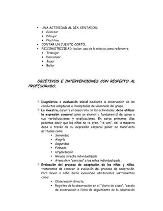 UNA ACTIVIDAD AL DÍA SENTADOS:
• Colorear
• Dibujar
• Plastilina
CONTAR UN CUENTO CORTO.
PSICOMOTRICIDAD: bailar, uso de la mímica como referente
• Trabajar
• Descansar
• Jugar
• Bailar
OBJETIVOS E INTERVENCIONES CON RESPECTO AL
PROFESORADO.
Diagnóstico o evaluación inicial mediante la observación de las
conductas adaptadas o inadaptadas del alumnado del grupo.
La maestra, durante el desarrollo de las actividades, debe utilizar
la expresión corporal como un elemento fundamental de apoyo a
sus verbalizaciones y explicaciones. En estos primeros días
podemos decir que los niños no te oyen, “te ven”. Así la maestra
debe a través de su expresión corporal poner de manifiesto
actitudes como:
Serenidad
Alegría
Seguridad
Firmeza
Organización
Mirada directa individualizada
Atención y “caricias” a los niños individualizada
Evaluación del proceso de adaptación de los niños y niñas.
trataremos de conocer la evolución del proceso de adaptación.
Para llevar a cabo dicha evaluación utilizaremos instrumentos
como:
Observación directa.
Registro de la observación en el “diario de clase”, “escala
de observación o ficha de seguimiento de la adaptación
 