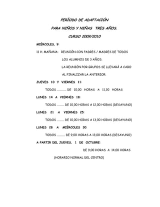 PERÍODO DE ADAPTACIÓN
PARA NIÑOS Y NIÑAS TRES AÑOS.
CURSO 2009/2010
MIÉRCOLES, 9:
11 H. MAÑANA: REUNIÓN CON PADRES / MADRES DE TODOS
LOS ALUMNOS DE 3 AÑOS.
LA REUNIÓN POR GRUPOS SE LLEVARÁ A CABO
AL FINALIZAR LA ANTERIOR.
JUEVES 10 Y VIERNES 11:
TODOS ............. DE 10,00 HORAS A 11,30 HORAS
LUNES 14 A VIERNES 18:
TODOS .......... DE 10,00 HORAS A 12,00 HORAS (DESAYUNO)
LUNES 21 A VIERNES 25:
TODOS .......... DE 10,00 HORAS A 13,00 HORAS (DESAYUNO)
LUNES 28 A MIÉRCOLES 30:
TODOS ........... DE 9,00 HORAS A 13,00 HORAS (DESAYUNO)
A PARTIR DEL JUEVES, 1 DE OCTUBRE:
DE 9,00 HORAS A 14,00 HORAS
(HORARIO NORMAL DEL CENTRO)
 