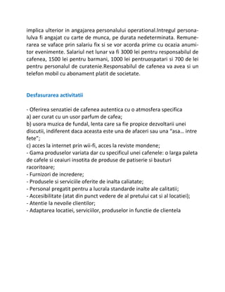 implica ulterior in angajarea personalului operational.Intregul persona-
lulva fi angajat cu carte de munca, pe durata nedeterminata. Remune-
rarea se vaface prin salariu fix si se vor acorda prime cu ocazia anumi-
tor evenimente. Salariul net lunar va fi 3000 lei pentru responsabilul de
cafenea, 1500 lei pentru barmani, 1000 lei pentruospatari si 700 de lei
pentru personalul de curatenie.Responsabilul de cafenea va avea si un
telefon mobil cu abonament platit de societate.


Desfasurarea activitatii

- Oferirea senzatiei de cafenea autentica cu o atmosfera specifica
a) aer curat cu un usor parfum de cafea;
b) usora muzica de fundal, lenta care sa fie propice dezvoltarii unei
discutii, indiferent daca aceasta este una de afaceri sau una “asa… intre
fete”;
c) acces la internet prin wii-fi, acces la reviste mondene;
- Gama produselor variata dar cu specificul unei cafenele: o larga paleta
de cafele si ceaiuri insotita de produse de patiserie si bauturi
racoritoare;
- Furnizori de incredere;
- Produsele si serviciile oferite de inalta caliatate;
- Personal pregatit pentru a lucrala standarde inalte ale calitatii;
- Accesibilitate (atat din punct vedere de al pretului cat si al locatiei);
- Atentie la nevoile clientilor;
- Adaptarea locatiei, serviciilor, produselor in functie de clientela
 