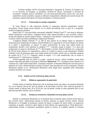 Conform studiilor ANAT (Asociaţia Naţională a Agenţiilor de Turism), în următorii ani
se vor dezvolta, în România, cu precădere, turismul de afaceri, incomingul şi turismul de
eveniment. Totodată, potrivit estimărilor, cea mai bună perioadă pentru turism este vara (mai-
septembrie), lunile octombrie, ianuarie şi februarie înregistrând o afluenţă mai mică de turişti. De
asemenea, aderarea României la Uniunea Europeană va stimula turismul.
3.2.1.3. Concurenţă şi avantaje competitive
În Vatra Dornei se aflǎ numeroase hoteluri şi restaurante datoritǎ potenţialului natural
diversificat. Fiecare dintre aceste hoteluri vin cu oferte diversificate ceea ce duce la o competiţie
acerbǎ, în atragerea clienţilor.
Hotel Carol *** este unul dintre concurenţii redutabili. Hotelul Carol*** este situat în staţiunea
balneo-climatericǎ Vatra Dornei, Amplasat într-un cadru natural deosebit şi uşor accesibil, având o
poziţie priveligiatǎ în centrul staţiunii balneo - climaterice Vatra Dornei, Construcţia este ridicatǎ într-
o zonǎ ce oferǎ o privelişte încântǎtoare a depresiunii Dornelor.
Complexul Bradul Călimani ** se aflǎ la baza pârtiei de pe Dealul Negru în apropierea
frumosului parc dendrologic al oraşului. Hotelul Bradul are o capaciate de 312 locuri dispuse în camere
cu 2 paturi, 6 apartamente, şi camere cu paturi matrimoniale. În urma unor ample lucrǎri de
modernizare, hotelul a fost clasificat la categoria *** . Camerele situate la etajele 1 şi 6 deşi sunt
modernizate au ramas la clasificarea de ** ( fǎrǎ frigider şi terasǎ). Hotelul Călimani are o capacitate
de 290 de locuri dispuse în 4 apartamente, camere cu 2 paturi şi camere cu pat matrimonial. Hotelul
Cǎlimani a fost de asemenea supus unor ample lucrǎri de investiţii, lucrǎri care au schimbat categoria
de confort de la ** la ***. Camerele situate la etajele 1 si 6 sunt modernizate, dar au ramas la
clasificarea de ** ( fǎrǎ balcon şi frigider).
Având capacitǎţi mari de cazare şi o gamǎ variatǎ de servicii oferite clienţilor, aceste douǎ
hoteluri reprezinţǎ adevǎraţii concurenţi ai Hotelului Montserrat ****. Avantajul acestor hoteluri ar fi
vechimea lor, având astfel clienţi fideli. Avantajul competitiv al Hotelului Montserrat este însă acela al
dotărilor de 4 stele, oferind clienţilor confort şi relaxare. Spre deosebire de cei doi competitori, Hotelul
Montserrat dispune şi de Restaurantul Montserrat situat lângǎ hotel, asigurând astfel alimentaţia
clienţilor hotelului şi nu numai.
3.2.2. Analiza cererii şi ofertei pe piaţa externă
3.2.2.1. Definirea segmentelor de piaţă ţintă
Clienţii străini ai hotelului Montserrat sunt în principal turişti care doresc să cunoască destinaţii
noi, să se relaxeze într-un loc ferit de poluare şi de dezvoltare excesivă. Este vorba de persoane cu
venituri medii şi ridicate între 30 şi 50 de ani, care îşi permit vacanţe în afara graniţelor ţării şi care
apreciază peisajele naturale, dar şi confortul.
3.2.2.2. Estimarea structurii şi volumului cererii pe piaţa externă
Hotelul şi restaurantul Montserrat nu se limiteazǎ doar la turismul intern, dorind sǎ facǎ parte şi
din circuitul extern. Administraţia doreşte sǎ încheie contracte cu agenţii turistice strǎine. Hotelul
Montserrat va fi pregǎtit sǎ primeascǎ oameni de afaceri şi grupuri de turişti strǎini, sǎ organizeze
conferinţe şi recepţii. Având în vedere faptul cǎ Vatra Dornei este supranumitǎ şi “Perla Bucovinei”,
administraţia doreşte sǎ exploateze potenţialul natural la maxim. În condiţiile aderării la Uniunea
10
 