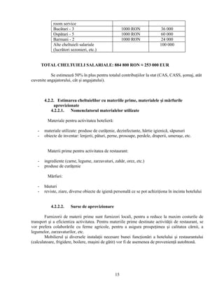 room service
Bucătari - 3 1000 RON 36 000
Ospătari - 5 1000 RON 60 000
Barmani - 2 1000 RON 24 000
Alte cheltuieli salariale
(lucrători sezonieri, etc.)
100 000
TOTAL CHELTUIELI SALARIALE: 884 800 RON ≈ 253 000 EUR
Se estimează 50% în plus pentru totalul contribuţiilor la stat (CAS, CASS, şomaj, atât
cuvenite angajatorului, cât şi angajatului).
4.2.2. Estimarea cheltuielilor cu materiile prime, materialele şi mărfurile
aprovizionate
4.2.2.1. Nomenclatorul materialelor utilizate
Materiale pentru activitatea hotelieră:
- materiale utilizate: produse de curăţenie, dezinfectante, hârtie igienică, săpunuri
- obiecte de inventar: lenjerii, pături, perne, prosoape, perdele, draperii, umeraşe, etc.
Materii prime pentru activitatea de restaurant:
- ingrediente (carne, legume, zarzavaturi, zahăr, orez, etc.)
- produse de curăţenie
Mărfuri:
- băuturi
- reviste, ziare, diverse obiecte de igienă personală ce se pot achiziţiona în incinta hotelului
4.2.2.2. Surse de aprovizionare
Furnizorii de materii prime sunt furnizori locali, pentru a reduce la maxim costurile de
transport şi a eficientiza activitatea. Pentru materiile prime destinate activităţii de restaurant, se
vor prefera colaborările cu ferme agricole, pentru a asigura prospeţimea şi calitatea cărnii, a
legumelor, zarzavaturilor, etc.
Mobilierul şi diversele instalaţii necesare bunei funcţionări a hotelului şi restaurantului
(calculatoare, frigidere, boilere, maşini de gătit) vor fi de asemenea de provenienţă autohtonă.
15
 