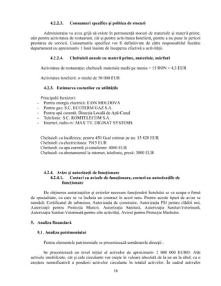 4.2.2.3. Consumuri specifice şi politica de stocuri
Administraţia va avea grijă să existe în permanenţă stocuri de materiale şi materii prime,
atât pentru activitatea de restaurant, cât şi pentru activitatea hotelieră, pentru a nu pune în pericol
prestarea de servicii. Consumurile specifice vor fi definitivate de către responsabilul fiecărui
departament cu aproximativ 1 lună înainte de începerea efectivă a activităţii.
4.2.2.4. Cheltuieli anuale cu materii prime, materiale, mărfuri
Activitatea de restauraţie: cheltuieli materiale medii pe meniu = 15 RON ≈ 4,3 EUR
Activitatea hotelieră: o medie de 50 000 EUR
4.2.3. Estimarea costurilor cu utilităţile
Principalii furnizori:
- Pentru energia electrică: E.ON MOLDOVA
- Pentru gaz: S.C. ECOTERM GAZ S.A.
- Pentru apă curentă: Direcţia Locală de Apă-Canal
- Telefonie: S.C. ROMTELECOM S.A.
- Internet, radio-tv: MAX TV, DIGISAT SYSTEMS
Cheltuieli cu încălzirea: pentru 450 Gcal estimat pe an: 13 820 EUR
Cheltuieli cu electricitatea: 7915 EUR
Cheltuieli cu apa curentă şi canalizare: 4000 EUR
Cheltuieli cu abonamentul la internet, telefonie, presă: 3000 EUR
4.2.4. Avize şi autorizaţii de funcţionare
4.2.4.1. Costuri cu avizele de funcţionare, costuri cu autorizaţiile de
funcţionare
De obţinerea autorizaţiilor şi avizelor necesare funcţionării hotelului se va ocupa o firmă
de specialitate, cu care se va încheia un contract în acest sens. Printre aceste tipuri de avize se
numără: Certificatul de urbanism, Autorizaţia de construire, Autorizaţia PSI pentru clădiri noi,
Autorizaţii pentru Protecţia Muncii, Autorizaţia Sanitară, Autorizaţia Sanitar-Veterinară,
Autorizaţia Sanitar-Veterinară pentru alte activităţi, Avizul pentru Protecţia Mediului.
5. Analiza financiară
5.1. Analiza patrimoniului
Pentru elementele patrimoniale se preconizează următoarele direcţii :
Se preconizează un nivel iniţial al activelor de aproximativ 2 000 000 EURO. Atât
activele imobilizate, cât şi cele circulante vor creşte în valoare absolută de la un an la altul, cu o
creştere semnificativă a ponderii activelor circulante în totalul activelor. În cadrul activelor
16
 