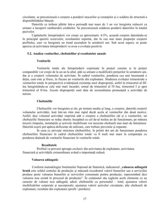 circulante, se preconizează o creştere a ponderii stocurilor şi creanţelor şi o scădere de structură a
disponibilităţilor băneşti.
Datoriile ce trebuie plătite într-o perioadă mai mare de 1 an vor înregistra reduceri ca
urmare a începerii rambursării creditelor. Se preconizează scăderea ponderii datoriilor în totalul
pasivelor.
Capitalurile întreprinderii vor creşte cu aproximativ 4-5%, această creştere datorându-se
în principal sporirii rezervelor, rezultatului reportat, dar în cea mai mare proporţie creşterii
profitului, care va înregistra un trend ascendent în următorii ani. Sub acest aspect, se poate
aprecia că activitatea întreprinderii va avea o evoluţie pozitivă.
5.2. Analiza veniturilor, cheltuielilor şi rezultatelor anuale
Veniturile
Veniturile totale ale întreprinderii exprimate în preţuri curente şi în preţuri
comparabile vor creşte de la un an la altul, atât ca urmare a modificării preţurilor în următorii ani,
dar şi a creşterii volumului de activitate. În cadrul veniturilor, ponderea cea mai însemnată o
deţin, cum este şi firesc, în fiecare an veniturile din exploatare. Studierea evoluţiei trimestriale a
veniturilor totale în perspectivă evidenţiază existenţa unor disproporţii, astfel în trimestrul al III-
lea înregistrându-se cele mai mari încasări, urmat de trimestrul al IV-lea, trimestrul I şi apoi
trimestrul al II-lea. Aceste disproporţii sunt date de sezonalitatea pronunţată a activităţii de
turism.
Cheltuielile
Cheltuielile vor înregistra şi ele, pe termen mediu şi lung, o creştere, datorită creşterii
volumului activităţii, însă într-un ritm mai rapid decât acela al veniturilor din două motive.
Astfel, deşi volumul activităţii imprimă atât o creştere a cheltuielilor cât şi a veniturilor, iar
cheltuielile financiare se reduc drastic începând cu cel de-al treilea an de funcţionare, pe măsura
trecerii timpului, instalaţiile şi activele imobilizate vor necesita cheltuieli mai mari de întreţinere.
Datorită uzurii pot apărea deficienţe de utilizare, care trebuie prevenite şi reparate.
În ceea ce priveşte structura cheltuielilor, în primii doi ani de funcţionare ponderea
cheltuielilor financiare în cadrul cheltuielilor totale va fi mult mai mare în comparaţie cu
ponderea deţinută de veniturile financiare în veniturile totale.
Rezultatele
Profitul va proveni aproape exclusiv din activitatea de exploatare, activitatea
financiară şi activităţile extraordinare având o importanţă redusă.
Valoarea adăugată:
Conform metodologiei Institutului Naţional de Statistică, indicatorul „valoarea adăugată
brută este soldul contului de producţie şi măsoară excedentul valorii bunurilor sau a serviciilor
produse peste valoarea bunurilor şi serviciilor consumate pentru producţie, reprezentând deci
valoarea nou creată în procesul de producţie”. În conţinutul său regăsim acele elemente ce au
caracter de valoare nou adăugată, adică: cheltuielile cu personalul – total; ajustarea valorii
imobilizărilor corporale şi necorporale; ajustarea valorii activelor circulante; alte cheltuieli de
exploatare; rezultate din exploatare (profit / pierdere).
17
 