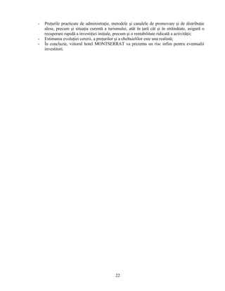 - Preţurile practicate de administraţie, metodele şi canalele de promovare şi de distribuţie
alese, precum şi situaţia curentă a turismului, atât în ţară cât şi în străinătate, asigură o
recuperare rapidă a investiţiei iniţiale, precum şi o rentabilitate ridicată a activităţii;
- Estimarea evoluţiei cererii, a preţurilor şi a cheltuielilor este una realistă;
- În concluzie, viitorul hotel MONTSERRAT va prezenta un risc infim pentru eventualii
investitori.
22
 