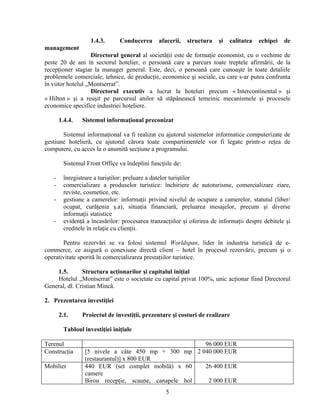 1.4.3. Conducerea afacerii, structura şi calitatea echipei de
management
Directorul general al societăţii este de formaţie economist, cu o vechime de
peste 20 de ani în sectorul hotelier, o persoană care a parcurs toate treptele afirmării, de la
recepţioner stagiar la manager general. Este, deci, o persoană care cunoaşte în toate detaliile
problemele comerciale, tehnice, de producţie, economice şi sociale, cu care s-ar putea confrunta
în viitor hotelul „Montserrat”.
Directorul executiv a lucrat la hoteluri precum « Intercontinental » şi
« Hilton » şi a reuşit pe parcursul anilor să stăpânească temeinic mecanismele şi procesele
economice specifice industriei hoteliere.
1.4.4. Sistemul informaţional preconizat
Sistemul informaţional va fi realizat cu ajutorul sistemelor informatice computerizate de
gestiune hotelieră, cu ajutorul cărora toate compartimentele vor fi legate printr-o reţea de
computere, cu acces la o anumită secţiune a programului.
Sistemul Front Office va îndeplini funcţiile de:
- înregistrare a turiştilor: preluare a datelor turiştilor
- comercializare a produselor turistice: închiriere de autoturisme, comercializare ziare,
reviste, cosmetice, etc.
- gestiune a camerelor: informaţii privind nivelul de ocupare a camerelor, statutul (liber/
ocupat, curăţenia ş.a), situaţia financiară, preluarea mesajelor, precum şi diverse
informaţii statistice
- evidenţă a încasărilor: procesarea tranzacţiilor şi oferirea de informaţii despre debitele şi
creditele în relaţie cu clienţii.
Pentru rezervări se va folosi sistemul Worldspan, lider în industria turistică de e-
commerce, ce asigură o conexiune directă client – hotel în procesul rezervării, precum şi o
operativitate sporită în comercializarea prestaţiilor turistice.
1.5. Structura acţionarilor şi capitalul iniţial
Hotelul „Montserrat” este o societate cu capital privat 100%, unic acţionar fiind Directorul
General, dl. Cristian Mincă.
2. Prezentarea investiţiei
2.1. Proiectul de investiţii, prezentare şi costuri de realizare
Tabloul investiţiei iniţiale
Terenul 96 000 EUR
Construcţia [5 nivele a câte 450 mp + 300 mp
(restaurantul)] x 800 EUR
2 040 000 EUR
Mobilier 440 EUR (set complet mobilă) x 60
camere
Birou recepţie, scaune, canapele hol
26 400 EUR
2 000 EUR
5
 
