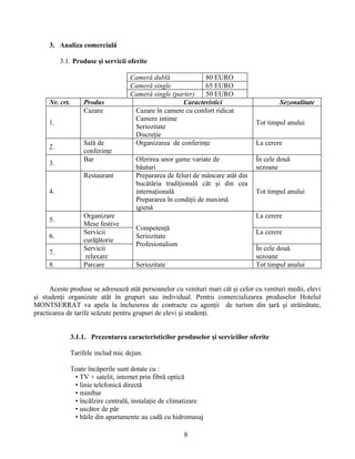 3. Analiza comercială
3.1. Produse şi servicii oferite
Cameră dublă 80 EURO
Cameră single 65 EURO
Cameră single (parter) 50 EURO
Nr. crt. Produs Caracteristici Sezonalitate
1.
Cazare Cazare în camere cu confort ridicat
Camere intime
Seriozitate
Discreţie
Tot timpul anului
2.
Salǎ de
conferinţe
Organizarea de conferinţe La cerere
3.
Bar Oferirea unor game variate de
bǎuturi
În cele douǎ
sezoane
4.
Restaurant Prepararea de feluri de mâncare atât din
bucǎtăria tradiţionalǎ cât şi din cea
internaţionalǎ
Prepararea în condiţii de maximǎ
igienǎ
Tot timpul anului
5.
Organizare
Mese festive
Competenţǎ
Seriozitate
Profesionalism
La cerere
6.
Servicii
curǎţǎtorie
La cerere
7.
Servicii
relaxare
În cele douǎ
sezoane
8. Parcare Seriozitate Tot timpul anului
Aceste produse se adreseazǎ atât persoanelor cu venituri mari cât şi celor cu venituri medii, elevi
şi studenţi organizate atât în grupuri sau individual. Pentru comercializarea produselor Hotelul
MONTSERRAT va apela la încheierea de contracte cu agenţii de turism din ţarǎ şi strǎinǎtate,
practicarea de tarife scǎzute pentru grupuri de elevi şi studenţi.
3.1.1. Prezentarea caracteristicilor produselor şi serviciilor oferite
Tarifele includ mic dejun.
Toate încăperile sunt dotate cu :
• TV + satelit, internet prin fibră optică
• linie telefonică directă
• minibar
• încălzire centrală, instalaţie de climatizare
• uscător de păr
• băile din apartamente au cadă cu hidromasaj
8
 