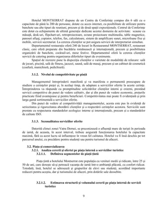 Hotelul MONTSERRAT dispune de un Centru de Conferinţe compus din 6 săli cu o
capacitate de până la 200 de persoane, dotate cu acces internet, cu posibilitate de utilizare pentru
banchete sau alte tipuri de reuniuni, precum şi de două spaţii expoziţionale. Centrul de Conferinţe
este dotat cu echipamente de ultimă generaţie dedicate acestui domeniu de activitate: scaune cu
măsuţă, desk-uri, flipchart-uri, retroproiectoare, ecrane proiectoare multimedia, table magnetice,
panouri afişaj, copiator, telefon, fax, calculatoare, sistem de amplificare sunet, microfoane fixe şi
mobile, servicii secretariat. La cererea clienţilor se pot asigura servicii de interpretariat simultan.
Departamentul restauraţie oferă 240 de locuri în Restaurantul MONTSERRAT, restaurant
clasic, care oferă preparate din bucătăria românească şi internaţională, precum şi posibilitatea
organizării de banchete, cocktail-uri, mese festive. Departamentul oferă la cererea clienţilor
servicii de catering pentru organizarea diferitelor tipuri de evenimente.
Spaţiul de recreere pune la dispoziţia clienţilor o varietate de modalităţi de relaxare: sală
de jocuri, piscină, sală de fitness, jacuzzi, saună, sală de masaj, precum şi un cabinet de cosmetică
(coafură, manichiură, pedichiură).
3.1.2. Nivelul de competitivitate pe piaţă
Managementul întreprinderii manifestă şi va manifesta o permanentă preocupare de
studiere a cerinţelor pieţei şi, în acelaşi timp, de adaptare a serviciilor oferite la aceste cerinţe.
Întreprinderea va răspunde cu promptitudine solicitărilor clienţilor interni şi externi, prestând
servicii competitive dn punct de vedere calitativ, dar şi din punct de vedere economic, preţurile
practicate fiind avantajoase şi pentru beneficiari. Competitivitatea mai poate fi evidenţiată şi prin
larga gamă sortimentală a serviciilor oferite.
Din punct de vedere al competitivităţii managementului, acesta este pus în evidenţă de
seriozitatea şi rigurozitatea abordării clienţilor şi a respectării cerinţelor acestora. Serviciile sunt
prestate cu respectarea standardelor ecologice interne şi internaţionale, precum şi a standardelor
de calitate ISO.
3.1.3. Sezonalitatea serviciilor oferite
Datorită climei zonei Vatra Dornei, se preconizează o afluenţă mare de turişti în perioada
de iarnă, de aceasta, în acest interval, trebuie asigurată funcţionarea hotelului la capacitate
maximă, fără ca acest lucru să influenţeze în vreun fel calitatea. Hotelul va fi însă deschis pe tot
parcursul anului, cu precădere pentru studenţi sau pentru turismul de afaceri.
3.2. Piaţa şi comercializarea
3.2.1. Analiza cererii şi ofertei pe piaţa internă a serviciilor turistice
3.2.1.1. Definirea segmentelor de piaţă ţintă
Piaţa ţintă a hotelului Montserrat este populaţia cu venituri medii şi ridicate, între 25 şi
50 de ani, care doreşte să-şi petreacă vacanţa de iarnă într-o ambianţă plăcută, cu confort ridicat.
Totodată, însă, hotelul se adresează şi grupurilor de elevi sau studenţi, acordând importante
reduceri pentru aceştia, dar şi turismului de afaceri, prin dotările sale deosebite.
3.2.1.2. Estimarea structurii şi volumului cererii pe piaţa internă de servicii
turistice
9
 