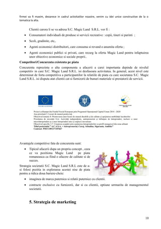 firmei va fi maxim, deoarece in cadrul activitatilor noastre, venim cu idei unice constructive de la o
tematica la alta.
Clientii carora li se va adresa S.C. Magic Land S.R.L. vor fi :
• Consumatori individuali de produse si servicii recreative : copii, tineri si parinti ;
• Scoli, gradinite, etc,.
• Agenti economici distribuitori, care consuma si revand o anumita oferta ;
• Agenti economici publici si privati, care recurg la oferta Magic Land pentru infaptuirea
unor obiective economice si sociale proprii..
Competitori/Concurenta existenta pe piata
Concurenta reprezinta o alta componenta a afacerii a carei importanta depinde de nivelul
competitiv in care S.C. Magic Land S.R.L. isi desfasoara activitatea. In general, acest nivel este
determinat de forta competitiva a participantilor la relatiile de piata cu care societatea S.C. Magic
Land S.R.L. isi disputa atat clientii cat si furnizorii de bunuri materiale si prestatorii de servicii.
Avantajele competitive fata de concurenta sunt:
• Tipicul afacerii dupa un propriu concept , ceea
ce va pozitiona Magic Land pe piata
romaneasca ca fiind o afacere de calitate si de
succes.
Strategia societatii S.C. Magic Land S.R.L este de a-
si folosi pozitia in explorarea acestei nise de piata
pentru a ridica doua bariere-cheie:
• imaginea de marca puternica si relatii puternice cu clientii.
• contracte exclusive cu furnizorii, dar si cu clientii, optiune urrmarita de managementul
societatii.
5. Strategia de marketing
10
 